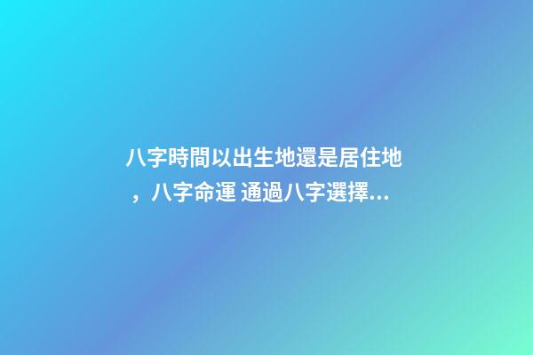 八字時間以出生地還是居住地，八字命運 通過八字選擇城市，測生辰八字真能看出適合去哪個城市發(fā)展嗎